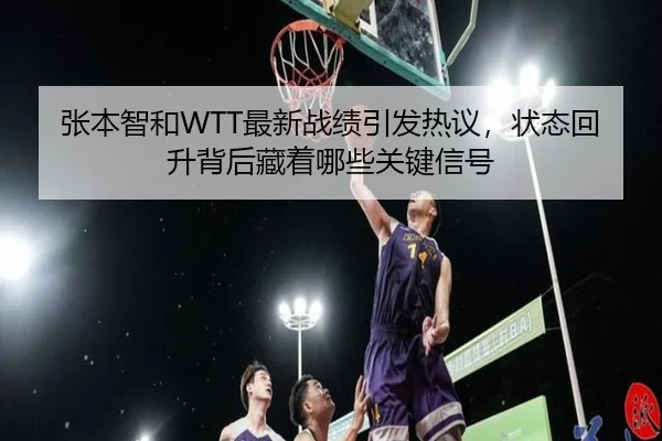 张本智和WTT最新战绩引发热议，状态回升背后藏着哪些关键信号