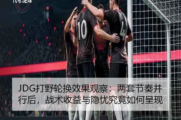 JDG打野轮换效果观察：两套节奏并行后，战术收益与隐忧究竟如何呈现